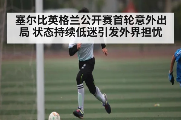 塞尔比英格兰公开赛首轮意外出局 状态持续低迷引发外界担忧